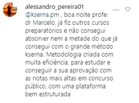 Comentário de alessandro_pereira01: boa noite profe dr Marcelo, já fiz outros cursos preparatórios e não consegui absorver nem a metade do que já consegui com o grande método kserna. Metodologia criada com muita eficiência, para estudar e conseguir a sua aprovação com as notas mais altas em concurso público, com uma plataforma bem estruturada.