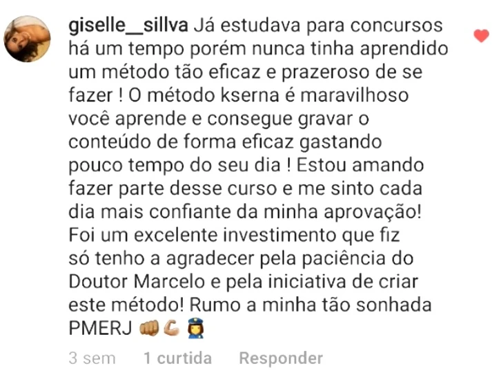 Comentário de giselle__sillva: Já estudava para concursos há um tempo porém nunca tinha aprendido um método tão eficaz e prazeroso de se fazer! O método kserna é maravilhoso, você aprende e consegue gravar o conteúdo de forma eficaz gastando pouco tempo do seu dia! Estou amando fazer parte desse curso e me sinto cada dia mais confiante da minha aprovação! Foi um excelente investimento que fiz, só tenho a agradecer pela paciência do Doutor Marcelo e pela iniciativa de criar este método! Rumo a minha tão sonhada PMERJ.