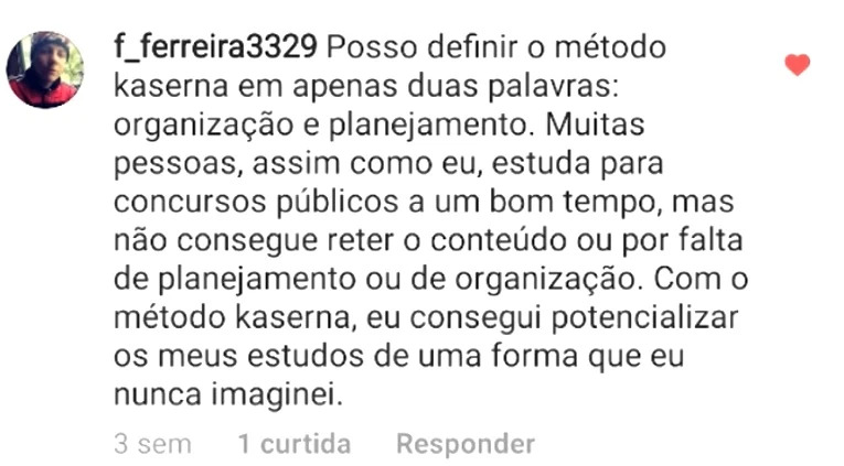 Comentário de f_ferreira3329: Posso definir o método kaserna em apenas duas palavras: organização e planejamento. Muitas pessoas, assim como eu, estuda para concursos públicos a um bom tempo, mas não consegue reter o conteúdo ou por falta de planejamento ou de organização. Com o método kaserna, eu consegui potencializar os meus estudos de uma forma que eu nunca imaginei.